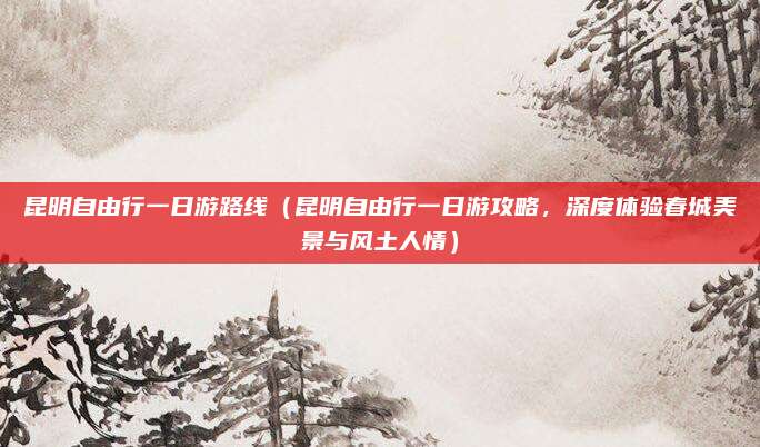 昆明自由行一日游路线(昆明自由行一日游攻略,深度体验春城美景与风土人情)