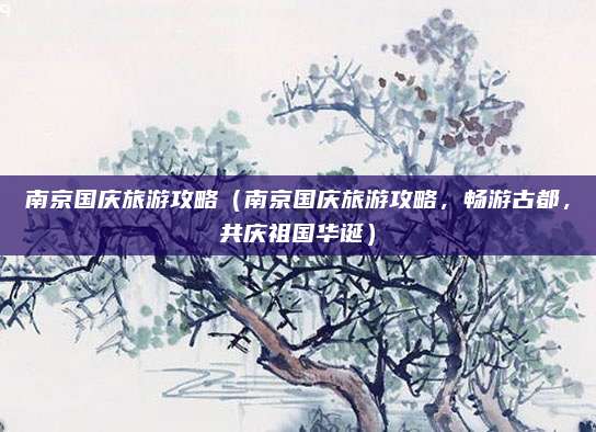 南京国庆旅游攻略(南京国庆旅游攻略,畅游古都,共庆祖国华诞)