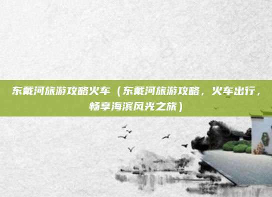 东戴河旅游攻略火车(东戴河旅游攻略,火车出行,畅享海滨风光之旅)