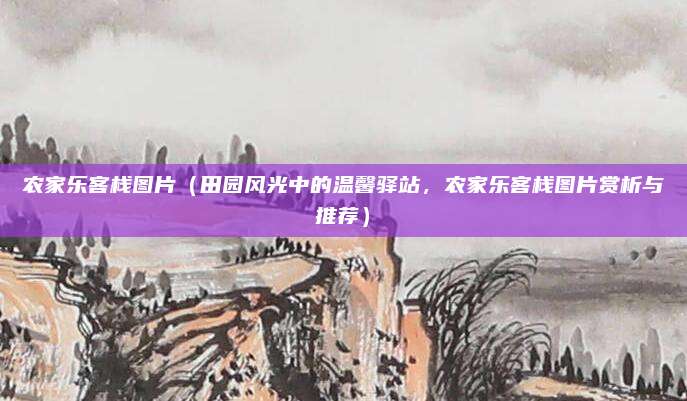 农家乐客栈图片(田园风光中的温馨驿站,农家乐客栈图片赏析与推荐)
