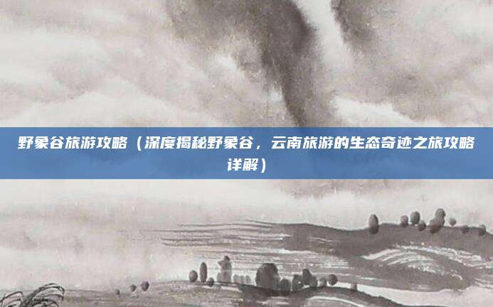 野象谷旅游攻略(深度揭秘野象谷,云南旅游的生态奇迹之旅攻略详解)