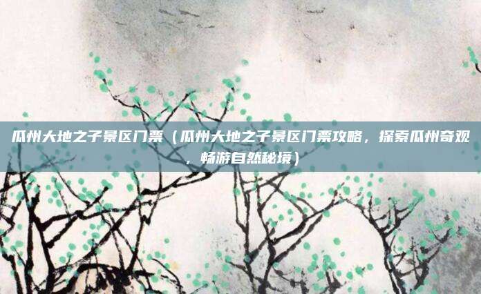瓜州大地之子景区门票(瓜州大地之子景区门票攻略,探索瓜州奇观,畅游自然秘境)