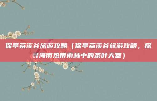 保亭茶溪谷旅游攻略(保亭茶溪谷旅游攻略,探寻海南热带雨林中的茶叶天堂)