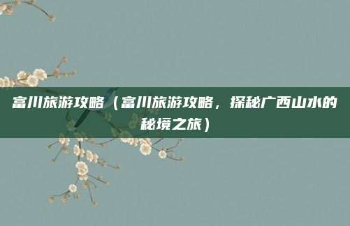 富川旅游攻略(富川旅游攻略,探秘广西山水的秘境之旅)