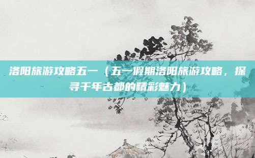 洛阳旅游攻略五一(五一假期洛阳旅游攻略,探寻千年古都的精彩魅力)