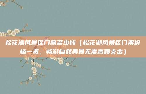 松花湖风景区门票多少钱(松花湖风景区门票价格一览,畅游自然美景无需高额支出)