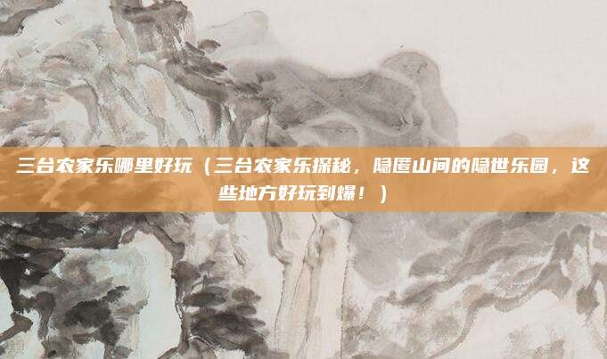 三台农家乐哪里好玩(三台农家乐探秘,隐匿山间的隐世乐园,这些地方好玩到爆!)