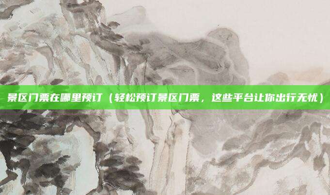 景区门票在哪里预订(轻松预订景区门票,这些平台让你出行无忧)
