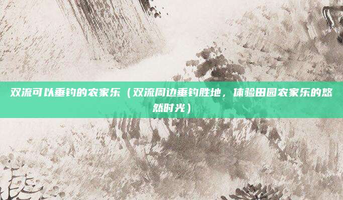 双流可以垂钓的农家乐(双流周边垂钓胜地,体验田园农家乐的悠然时光)