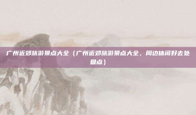 广州近郊旅游景点大全(广州近郊旅游景点大全,周边休闲好去处盘点)