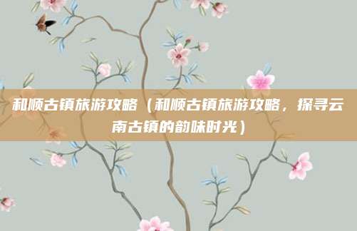 和顺古镇旅游攻略(和顺古镇旅游攻略,探寻云南古镇的韵味时光)