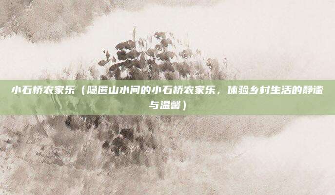小石桥农家乐(隐匿山水间的小石桥农家乐,体验乡村生活的静谧与温馨)