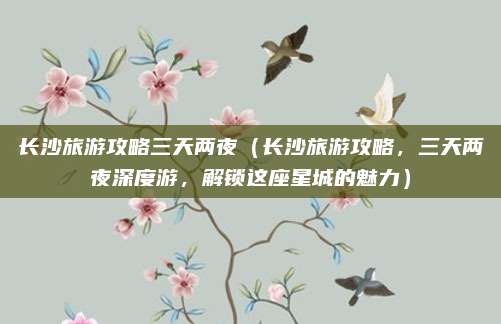 长沙旅游攻略三天两夜(长沙旅游攻略,三天两夜深度游,解锁这座星城的魅力)