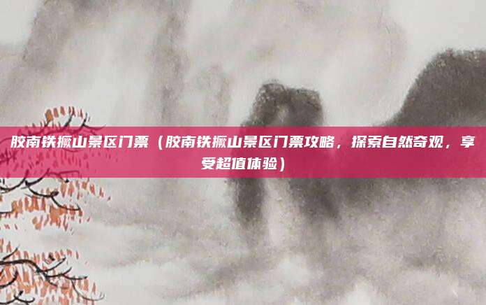 胶南铁撅山景区门票(胶南铁撅山景区门票攻略,探索自然奇观,享受超值体验)