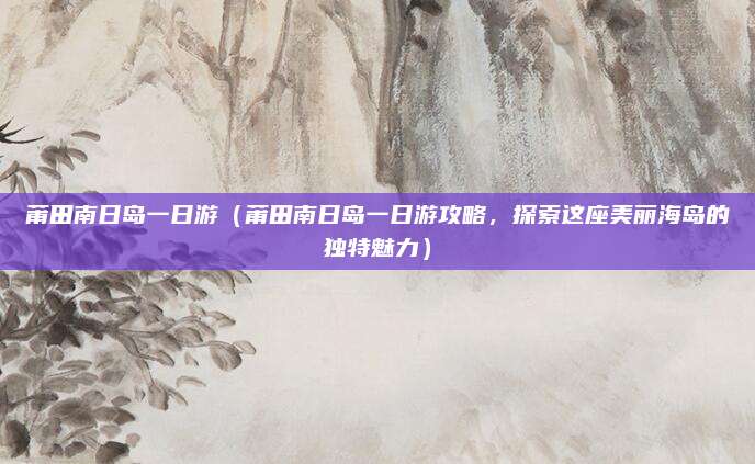 莆田南日岛一日游(莆田南日岛一日游攻略,探索这座美丽海岛的独特魅力)