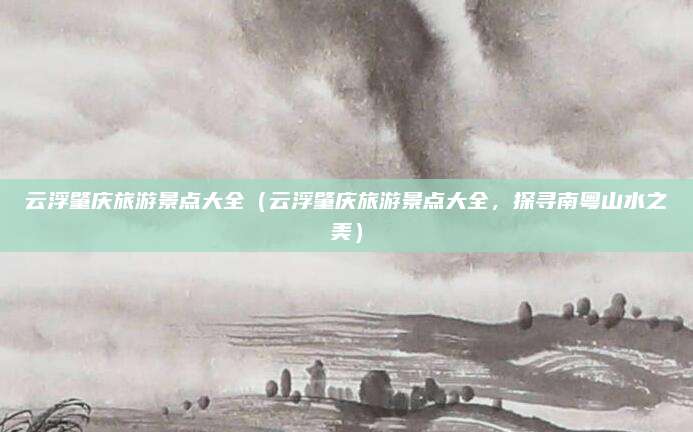 云浮肇庆旅游景点大全(云浮肇庆旅游景点大全,探寻南粤山水之美)