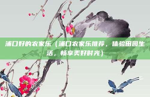 浦口好的农家乐(浦口农家乐推荐,体验田园生活,畅享美好时光)