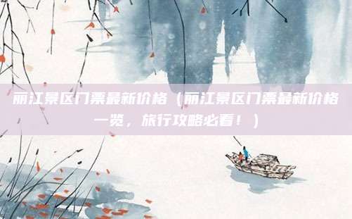 丽江景区门票最新价格(丽江景区门票最新价格一览,旅行攻略必看!)
