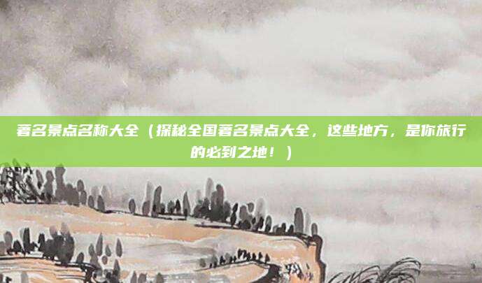 著名景点名称大全(探秘全国著名景点大全,这些地方,是你旅行的必到之地!)