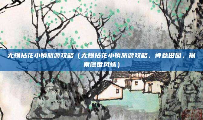 无锡拈花小镇旅游攻略(无锡拈花小镇旅游攻略,诗意田园,探索隐世风情)