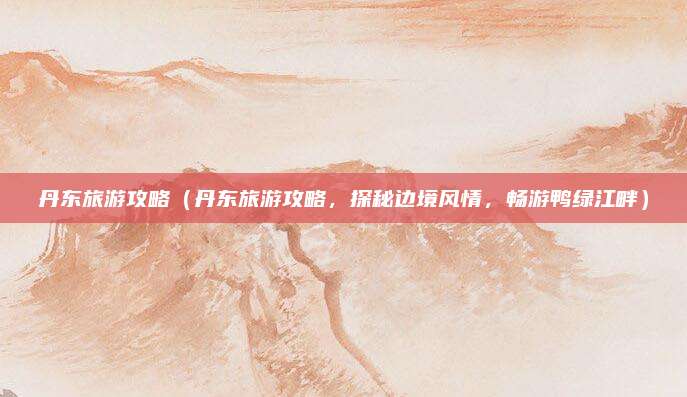 丹东旅游攻略(丹东旅游攻略,探秘边境风情,畅游鸭绿江畔)