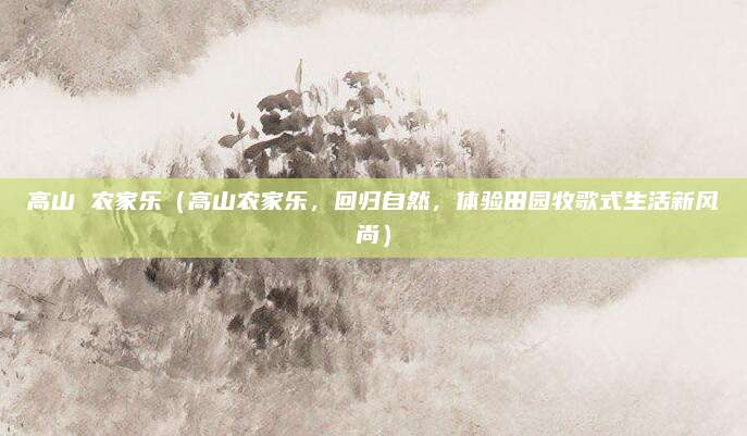 高山 农家乐(高山农家乐,回归自然,体验田园牧歌式生活新风尚)
