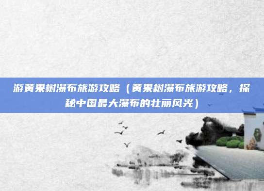游黄果树瀑布旅游攻略(黄果树瀑布旅游攻略,探秘中国最大瀑布的壮丽风光)
