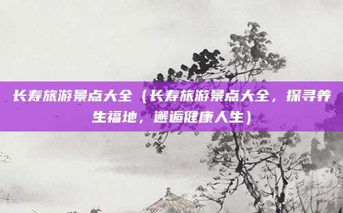 长寿旅游景点大全(长寿旅游景点大全,探寻养生福地,邂逅健康人生)