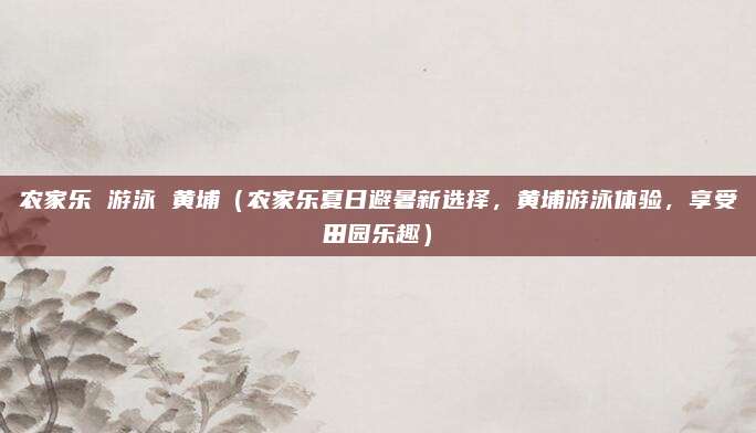 农家乐 游泳 黄埔（农家乐夏日避暑新选择，黄埔游泳体验，享受田园乐趣）