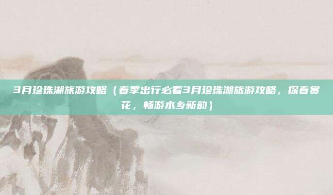 3月珍珠湖旅游攻略（春季出行必看3月珍珠湖旅游攻略，探春赏花，畅游水乡新韵）
