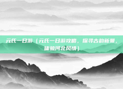 元氏一日游（元氏一日游攻略，探寻古韵新景，体验河北风情）