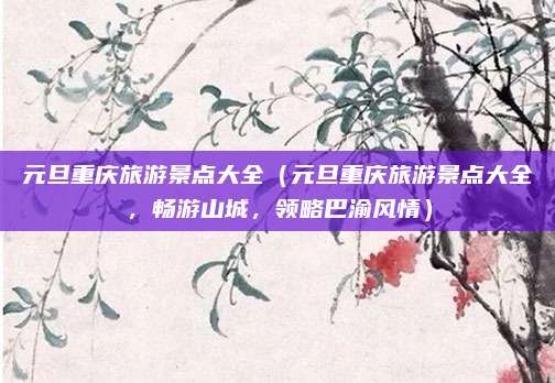 元旦重庆旅游景点大全(元旦重庆旅游景点大全,畅游山城,领略巴渝风情)