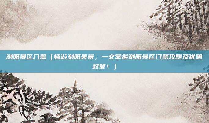 浏阳景区门票(畅游浏阳美景,一文掌握浏阳景区门票攻略及优惠政策!)