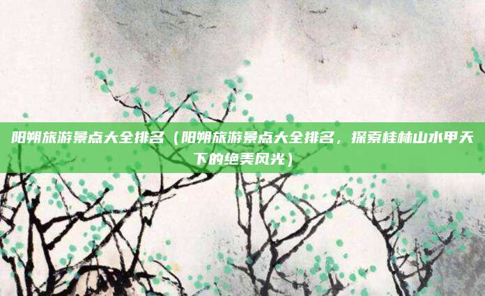 阳朔旅游景点大全排名(阳朔旅游景点大全排名,探索桂林山水甲天下的绝美风光)