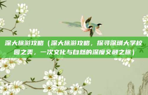 深大旅游攻略(深大旅游攻略,探寻深圳大学校园之美,一次文化与自然的深度交融之旅)