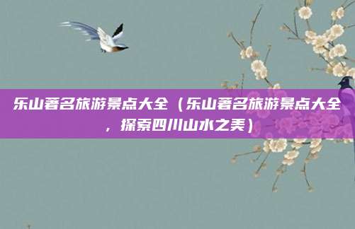 乐山著名旅游景点大全（乐山著名旅游景点大全，探索四川山水之美）