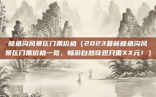 鲸鱼沟风景区门票价格(2023最新鲸鱼沟风景区门票价格一览,畅游自然奇观只需XX元!)