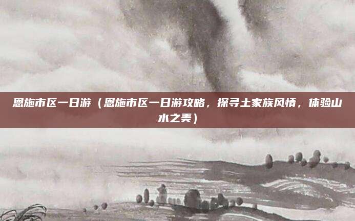 恩施市区一日游(恩施市区一日游攻略,探寻土家族风情,体验山水之美)