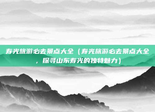 寿光旅游必去景点大全(寿光旅游必去景点大全,探寻山东寿光的独特魅力)