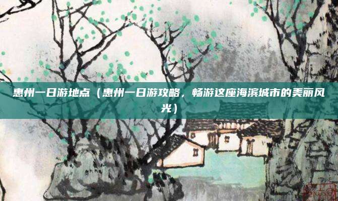 惠州一日游地点(惠州一日游攻略,畅游这座海滨城市的美丽风光)