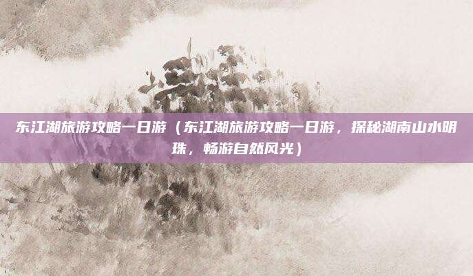 东江湖旅游攻略一日游(东江湖旅游攻略一日游,探秘湖南山水明珠,畅游自然风光)