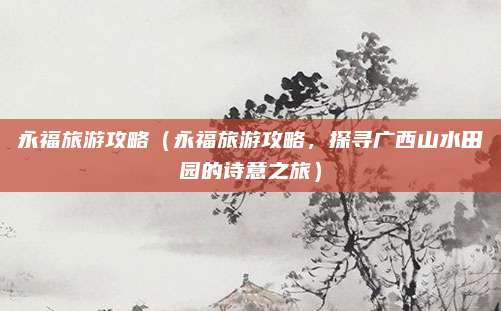 永福旅游攻略（永福旅游攻略，探寻广西山水田园的诗意之旅）