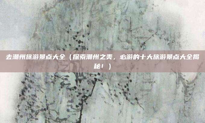 去潮州旅游景点大全(探索潮州之美,必游的十大旅游景点大全揭秘!)