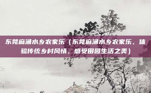 东莞麻涌水乡农家乐(东莞麻涌水乡农家乐,体验传统乡村风情,感受田园生活之美)