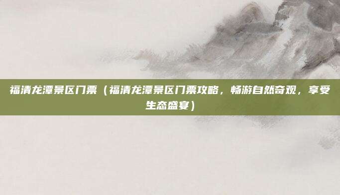 福清龙潭景区门票(福清龙潭景区门票攻略,畅游自然奇观,享受生态盛宴)