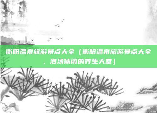 衡阳温泉旅游景点大全(衡阳温泉旅游景点大全,泡汤休闲的养生天堂)