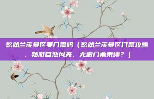 悠然兰溪景区要门票吗(悠然兰溪景区门票攻略,畅游自然风光,无需门票束缚?)
