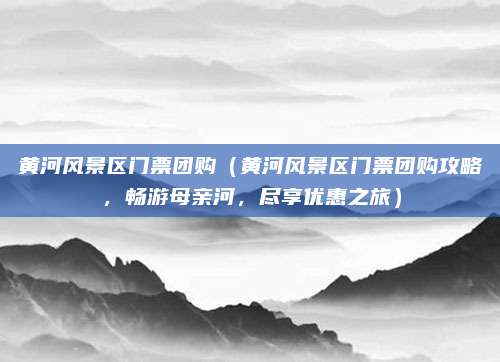 黄河风景区门票团购（黄河风景区门票团购攻略，畅游母亲河，尽享优惠之旅）