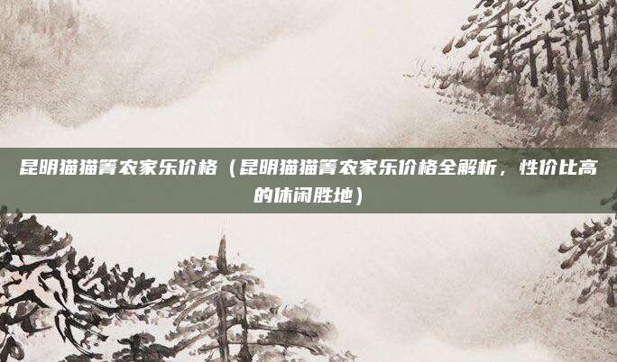 昆明猫猫箐农家乐价格（昆明猫猫箐农家乐价格全解析，性价比高的休闲胜地）