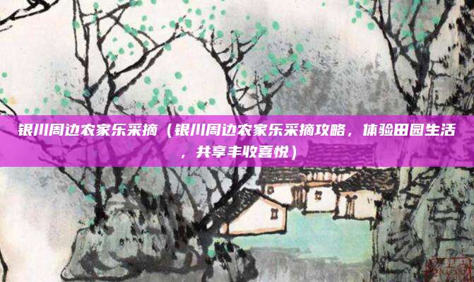 银川周边农家乐采摘（银川周边农家乐采摘攻略，体验田园生活，共享丰收喜悦）